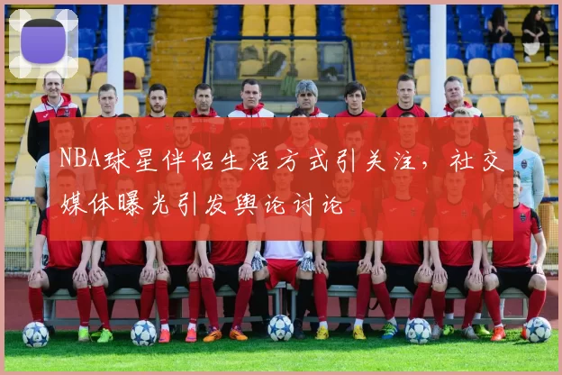 NBA球星伴侣生活方式引关注，社交媒体曝光引发舆论讨论