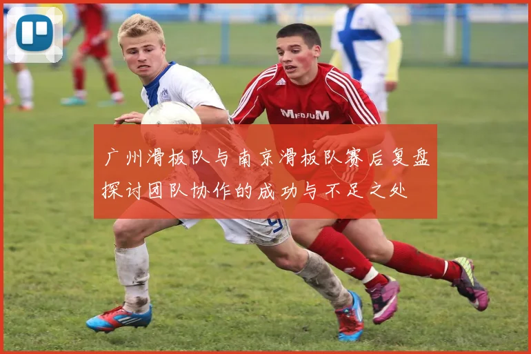 广州滑板队与南京滑板队赛后复盘探讨团队协作的成功与不足之处