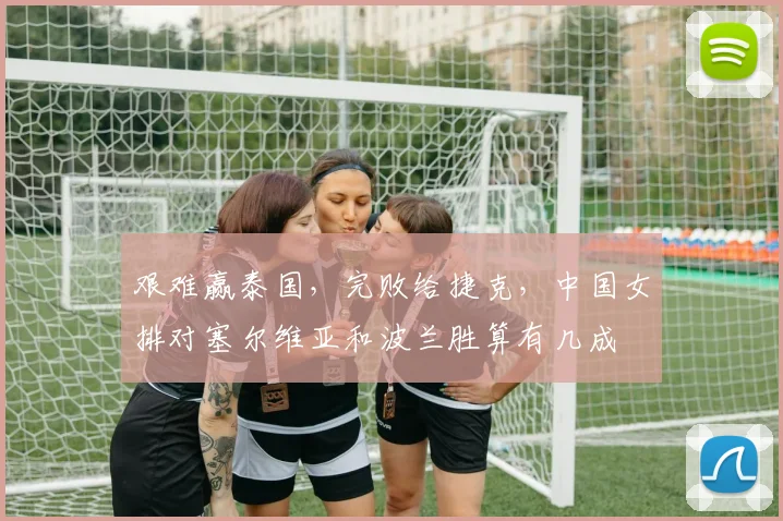 艰难赢泰国，完败给捷克，中国女排对塞尔维亚和波兰胜算有几成