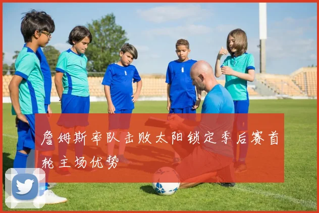 詹姆斯率队击败太阳锁定季后赛首轮主场优势