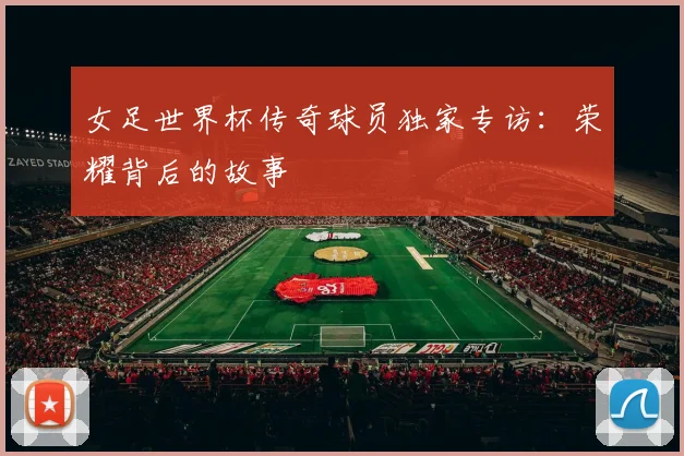 女足世界杯传奇球员独家专访:荣耀背后的故事